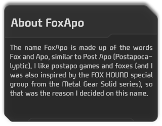The name FoxApo is made up of the words Fox and Apo, similar to Post Apo (Postapocalyptic). I like postapo games and foxes (and I was also inspired by the FOX HOUND special group from the Metal Gear Solid series), so that was the reason I decided on this name. 