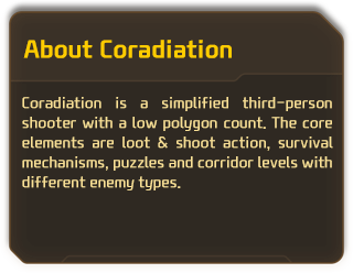 Coradiation is a simplified third-person shooter with a low polygon count. The core elements are loot & shoot action, survival mechanisms, puzzles and corridor levels with different enemy types.
