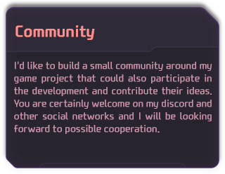 I'd like to build a small community around my game project that could also participate in the development and contribute their ideas. You are certainly welcome on my discord and other social networks and I will be looking forward to possible cooperation.