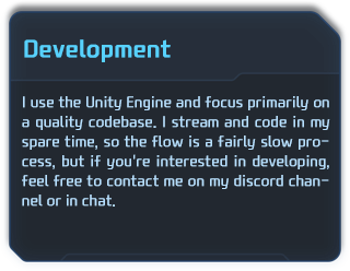 I use the Unity Engine and focus primarily on a quality codebase. I stream and code in my spare time, so the flow is a fairly slow process, but if you're interested in developing, feel free to contact me on my discord channel or in chat. 