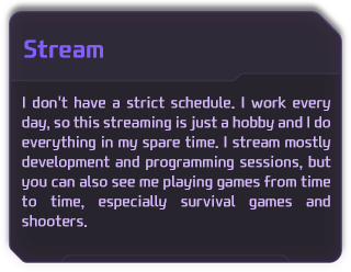 I don't have a strict schedule. I work every day, so this streaming is just a hobby and I do everything in my spare time. I stream mostly development and programming sessions, but you can also see me playing games from time to time, especially survival games and shooters. 